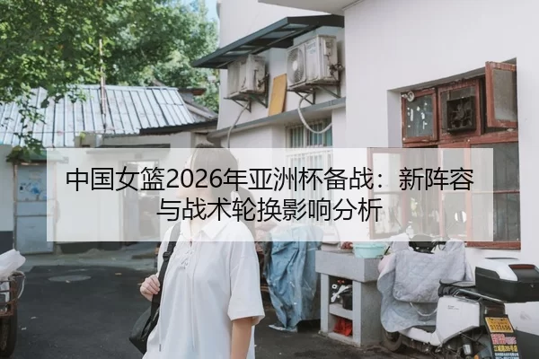 中国女篮2026年亚洲杯备战：新阵容与战术轮换影响分析
